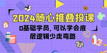 2024随心推叠投课，0基础学员，可以学会底层逻辑少走弯路（14节）-营销武器库