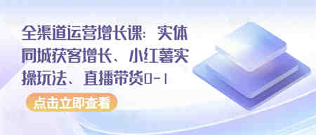 全渠道运营增长课：实体同城获客增长、小红薯实操玩法、直播带货0-1-营销武器库