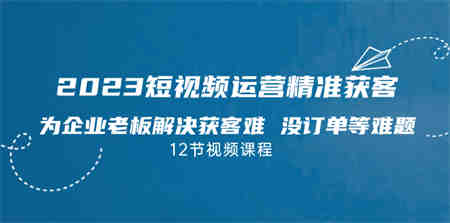 2023短视频·运营精准获客，为企业老板解决获客难 没订单等难题（12节课）-营销武器库