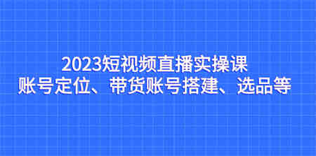 2023短视频直播实操课，账号定位、带货账号搭建、选品等-营销武器库