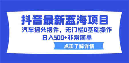 抖音最新蓝海项目，汽车摇头摆件，无门槛0基础操作，日入500+非常简单-营销武器库