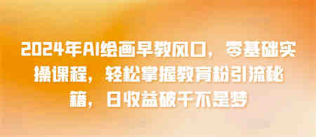 2024年AI绘画早教风口，零基础实操课程，轻松掌握教育粉引流秘籍，日收益破千不是梦-营销武器库