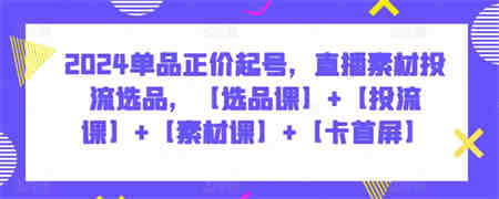 2024单品正价起号，直播素材投流选品，【选品课】+【投流课】+【素材课】+【卡首屏】-营销武器库