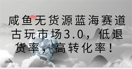 咸鱼无货源蓝海赛道古玩市场3.0，低退货率，高转化率！-营销武器库