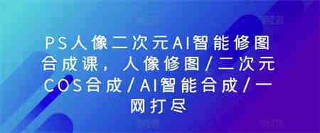 PS人像二次元AI智能修图合成课，人像修图/二次元COS合成/AI智能合成/一网打尽-营销武器库