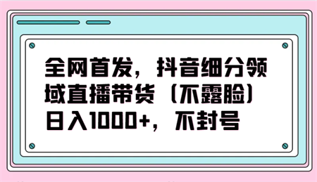 全网首发，抖音细分领域直播带货（不露脸）项目，日入1000+，不封号-营销武器库