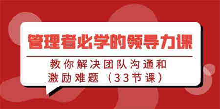 （9124期）管理者必学的领导力课：教你解决团队沟通和激励难题（33节课）-营销武器库