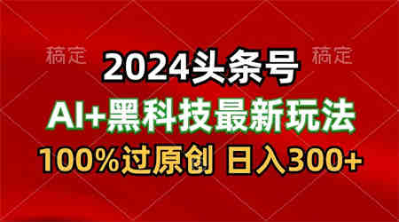 2024最新AI头条+黑科技猛撸收益，100%过原创，三天必起号，每天5分钟，月入1W+-营销武器库