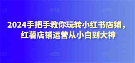 2024手把手教你玩转小红书店铺，红薯店铺运营从小白到大神-营销武器库