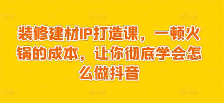 装修建材IP打造课，一顿火锅的成本，让你彻底学会怎么做抖音-营销武器库